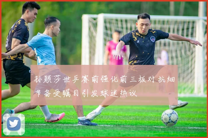 孙颖莎世乒赛前强化前三板对抗细节备受瞩目引发球迷热议