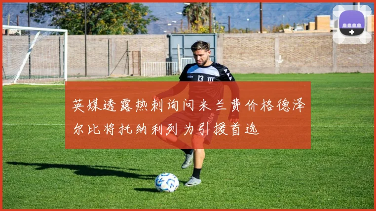 英媒透露热刺询问米兰费价格德泽尔比将托纳利列为引援首选
