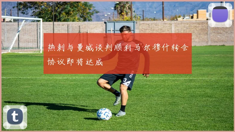 热刺与曼城谈判顺利马尔穆什转会协议即将达成