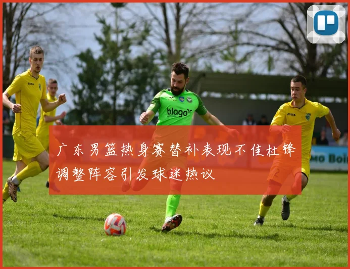 广东男篮热身赛替补表现不佳杜锋调整阵容引发球迷热议