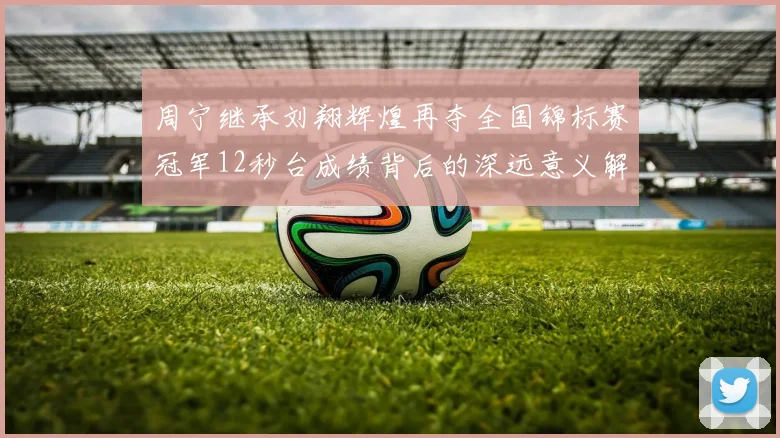 周宁继承刘翔辉煌再夺全国锦标赛冠军12秒台成绩背后的深远意义解析