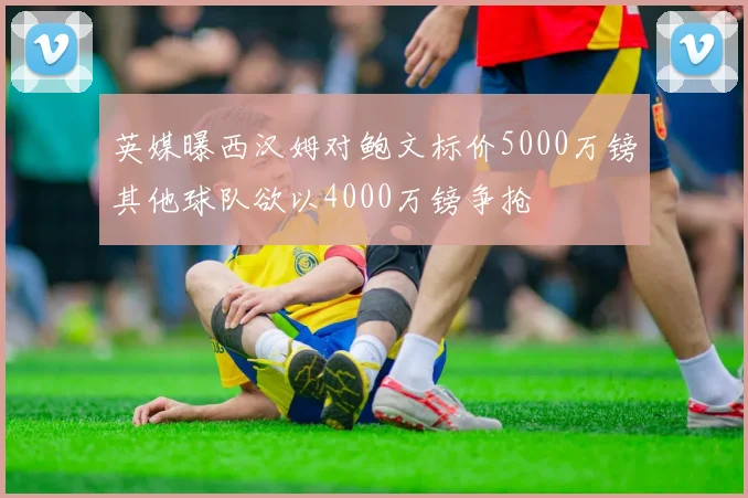 英媒曝西汉姆对鲍文标价5000万镑其他球队欲以4000万镑争抢