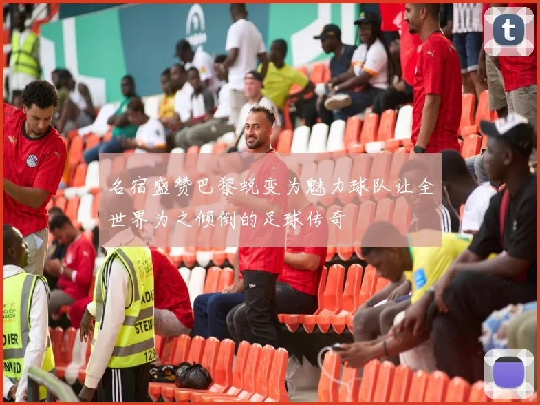 名宿盛赞巴黎蜕变为魅力球队让全世界为之倾倒的足球传奇