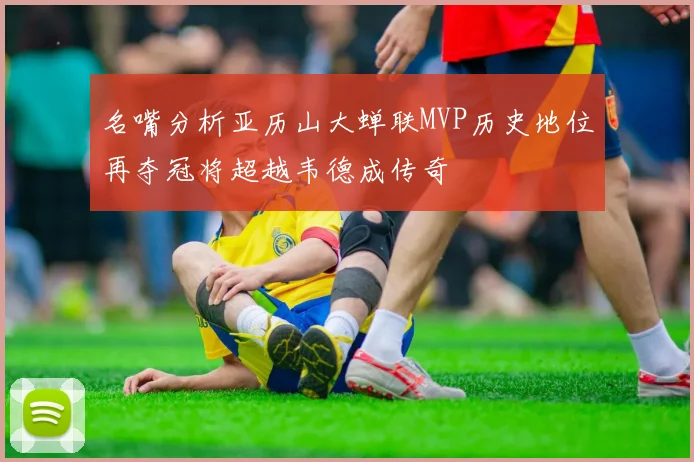 名嘴分析亚历山大蝉联MVP历史地位再夺冠将超越韦德成传奇