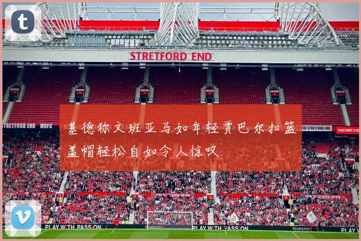 基德称文班亚马如年轻贾巴尔扣篮盖帽轻松自如令人惊叹