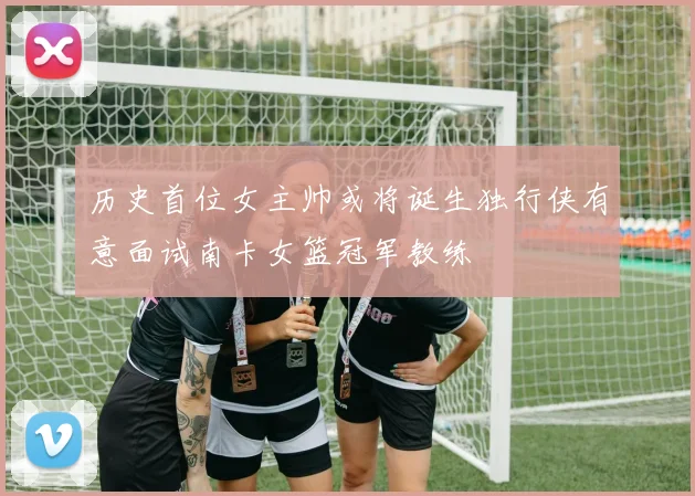 历史首位女主帅或将诞生独行侠有意面试南卡女篮冠军教练