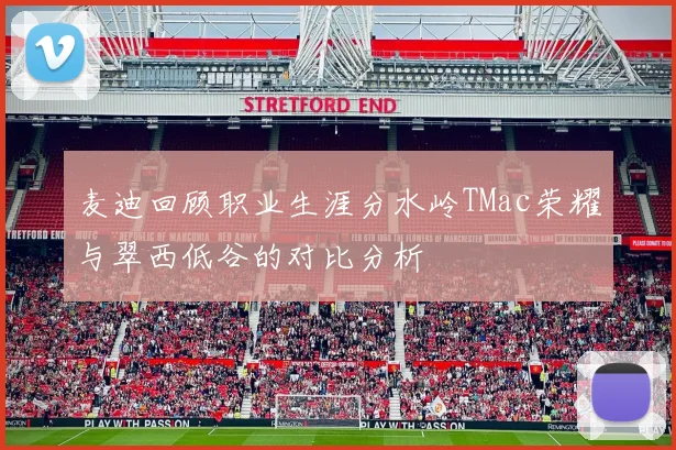 麦迪回顾职业生涯分水岭TMac荣耀与翠西低谷的对比分析
