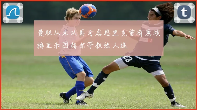曼联从未认真考虑恩里克曾有意埃梅里和图赫尔等教练人选