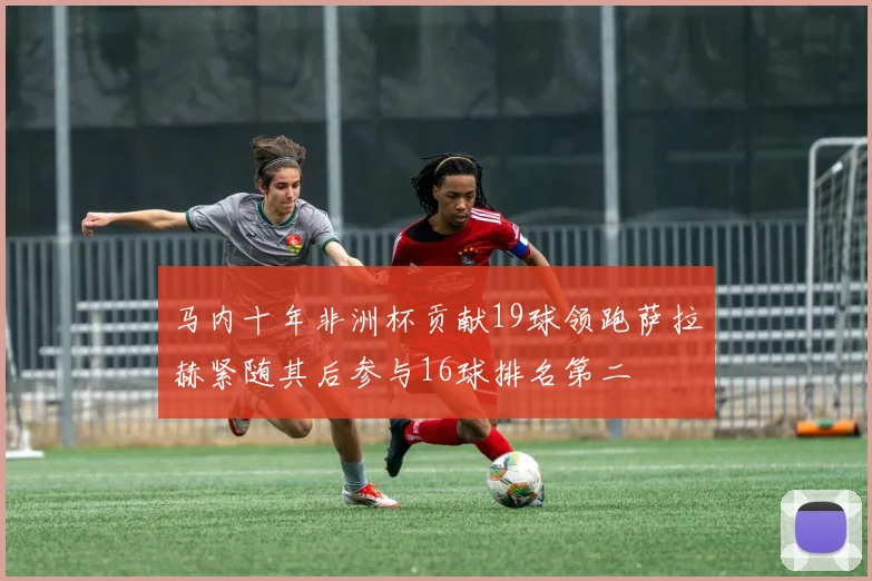 马内十年非洲杯贡献19球领跑萨拉赫紧随其后参与16球排名第二