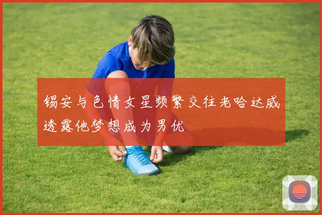 锡安与色情女星频繁交往老哈达威透露他梦想成为男优