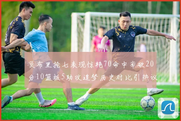 莫布里抢七表现惊艳70命中率砍20分10篮板5助攻追梦历史对比引热议