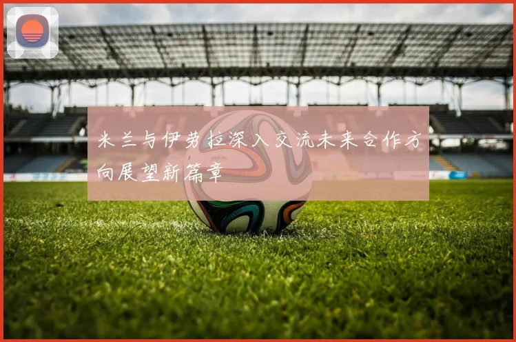 米兰与伊劳拉深入交流未来合作方向展望新篇章