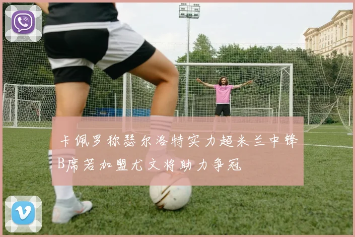 卡佩罗称瑟尔洛特实力超米兰中锋B席若加盟尤文将助力争冠