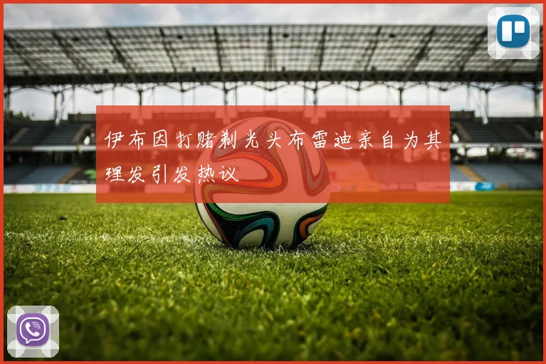 伊布因打赌剃光头布雷迪亲自为其理发引发热议